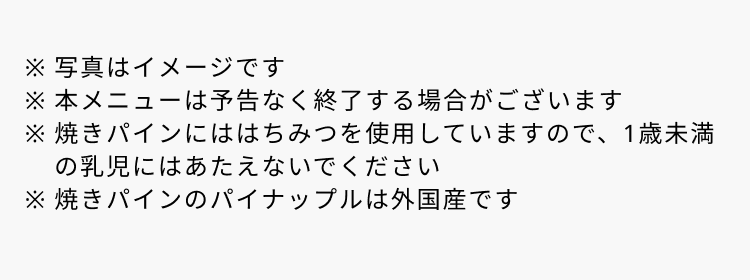 ※写真はイメージです ※本メニューは予告なく終了する場合がございます ※焼きパインにははちみつを使用していますので、1歳未満の乳児にはあたえないでください ※焼きパインのパイナップルは外国産です