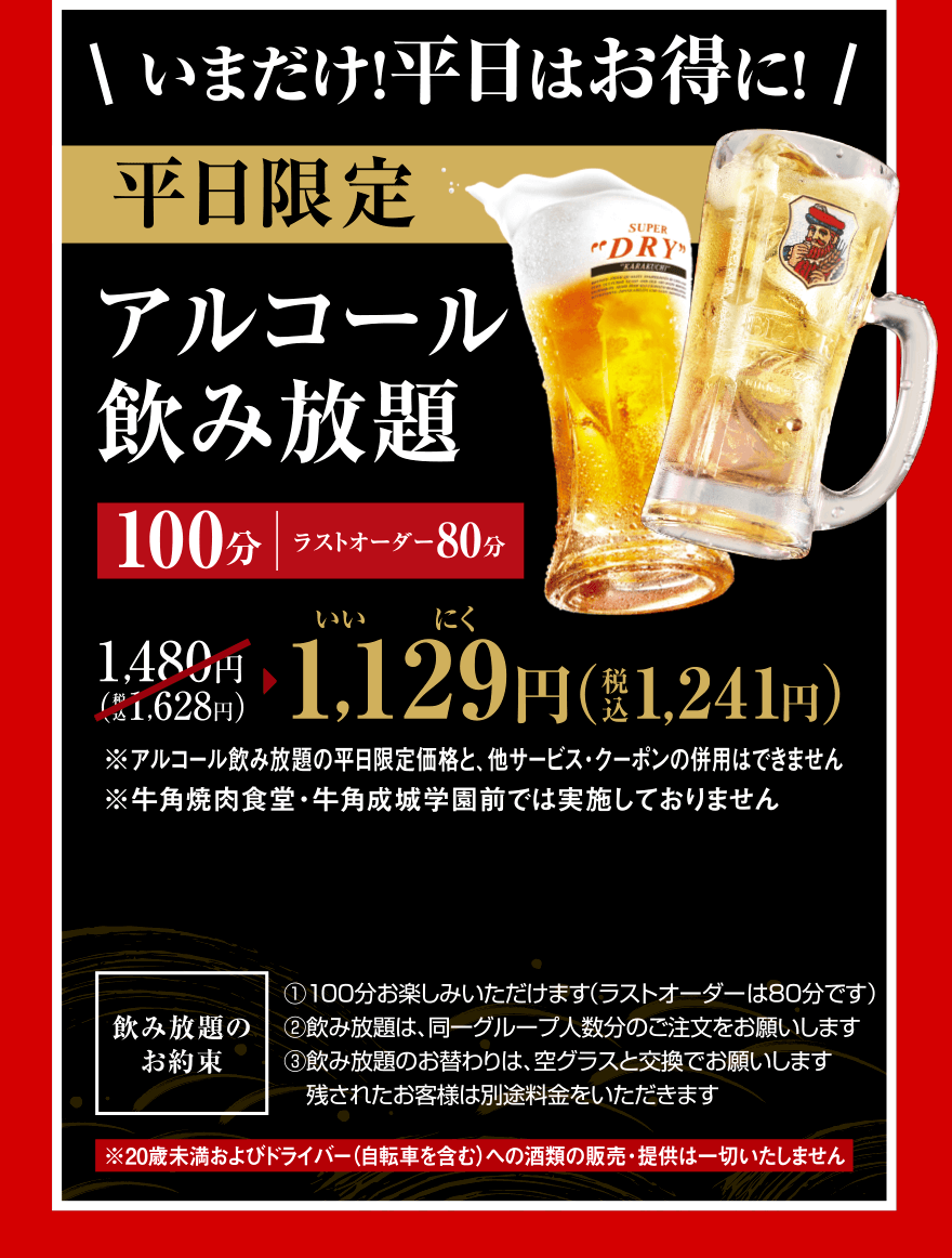 いまだけ！平日はお得に！平日限定アルコール飲み放題100分（ラストオーダー80分）1,480円（税込1,628円）→1,129（いいにく）円（税込1,241円）※アルコール飲み放題の平日限定価格と、他サービス・クーポンの併用はできません※牛角焼肉食堂・牛角成城学園前では実施しておりません【飲み放題のお約束】①100分お楽しみいただけます(ラストオーダーは80分です)②飲み放題は、同一グループ人数分のご注文をお願いします③飲み放題のお替わりは、空グラスと交換でお願いします 残されたお客様は別途料金をいただきます※20歳未満およびドライバー（自転車を含む）への酒類の販売・提供は一切いたしません